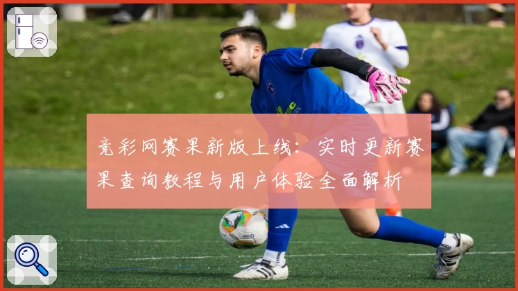 竞彩网赛果新版上线：实时更新赛果查询教程与用户体验全面解析