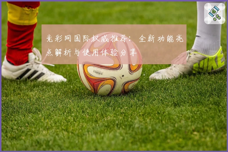 竞彩网国际权威推荐：全新功能亮点解析与使用体验分享