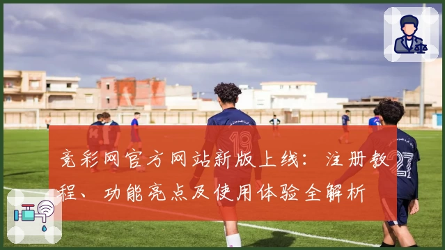 竞彩网官方网站新版上线：注册教程、功能亮点及使用体验全解析