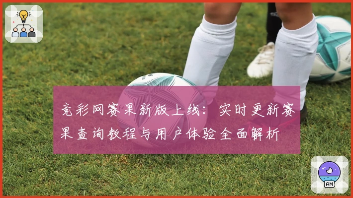 竞彩网赛果新版上线:实时更新赛果查询教程与用户体验全面解析