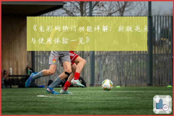 《竞彩网热门功能详解：新版亮点与使用体验一览》