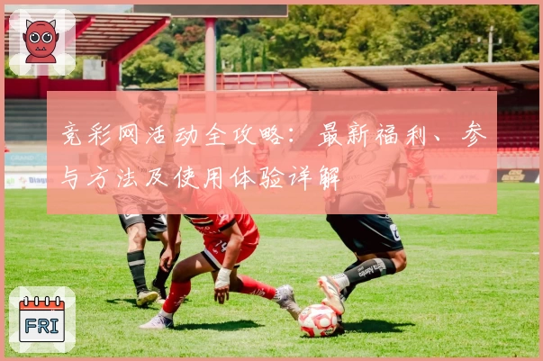 竞彩网活动全攻略：最新福利、参与方法及使用体验详解