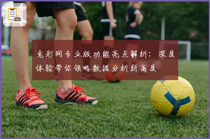 竞彩网专业版功能亮点解析：深度体验带你领略数据分析新高度