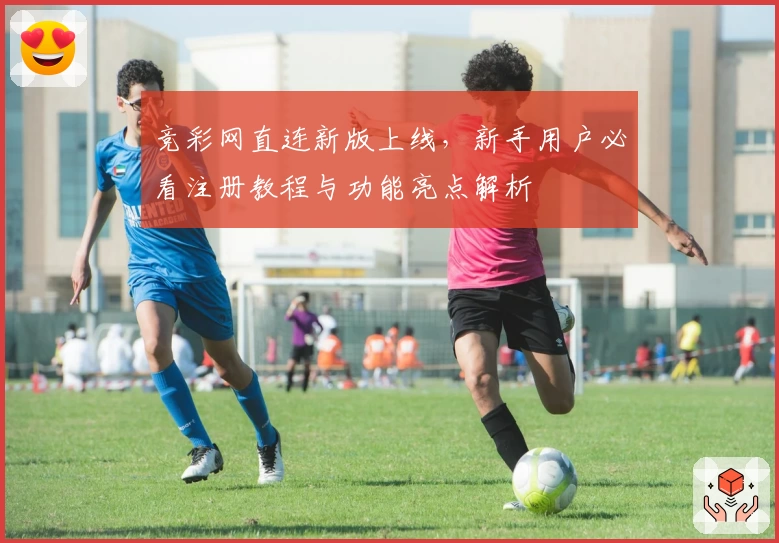 竞彩网直连新版上线，新手用户必看注册教程与功能亮点解析