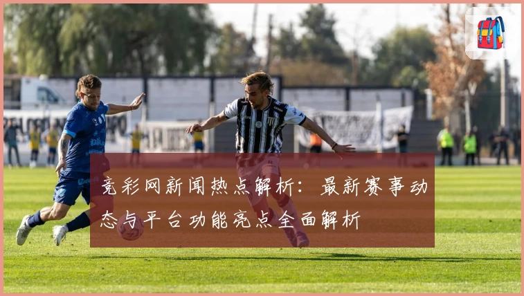 竞彩网新闻热点解析：最新赛事动态与平台功能亮点全面解析